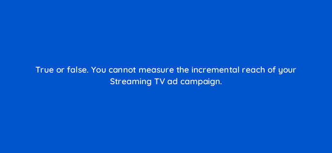 true or false you cannot measure the incremental reach of your streaming tv ad campaign 119024