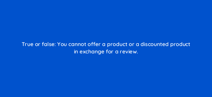 true or false you cannot offer a product or a discounted product in exchange for a review 110658