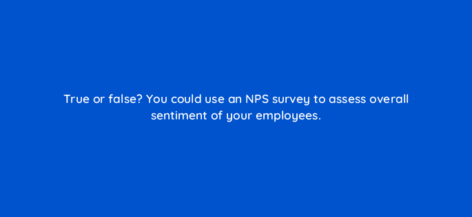 true or false you could use an nps survey to assess overall sentiment of your employees 27544
