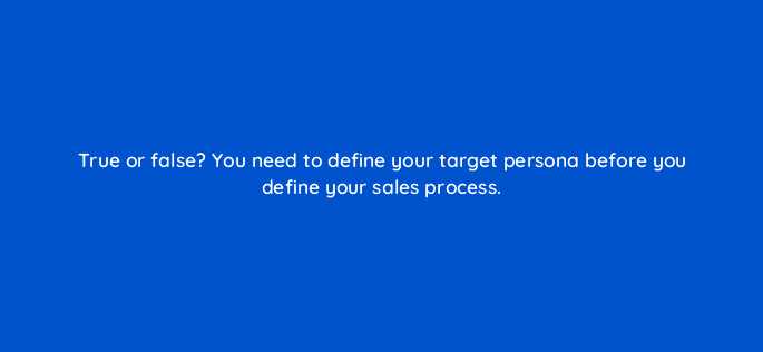 true or false you need to define your target persona before you define your sales process 18856
