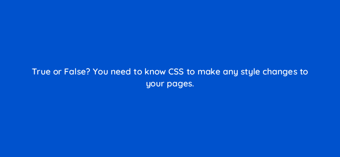 true or false you need to know css to make any style changes to your pages 33564
