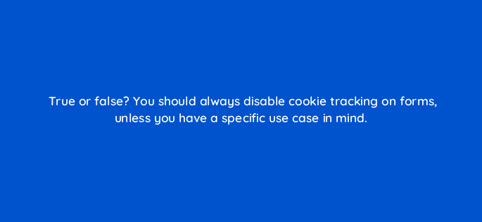 true or false you should always disable cookie tracking on forms unless you have a specific use case in mind 5634