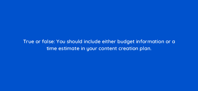 true or false you should include either budget information or a time estimate in your content creation plan 45067
