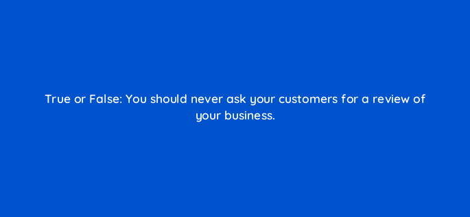 true or false you should never ask your customers for a review of your business 79582