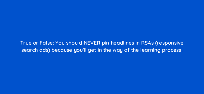 true or false you should never pin headlines in rsas responsive search ads because youll get in the way of the learning process 110712