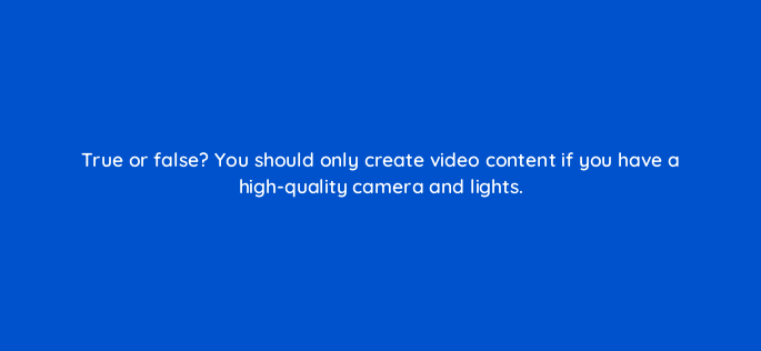 true or false you should only create video content if you have a high quality camera and lights 4662