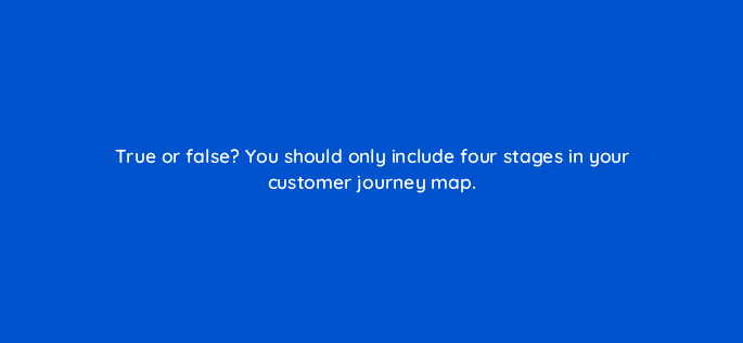 true or false you should only include four stages in your customer journey map 27422