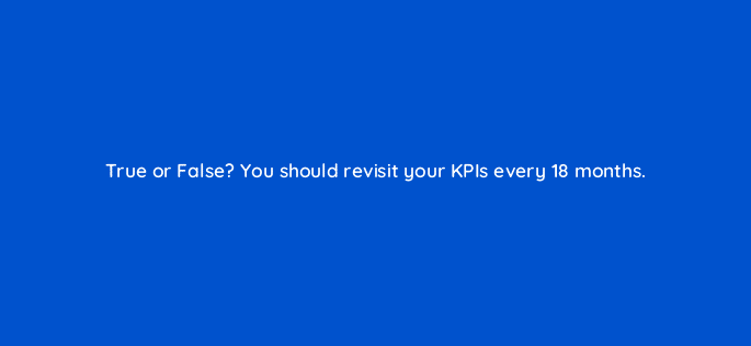 true or false you should revisit your kpis every 18 months 5369