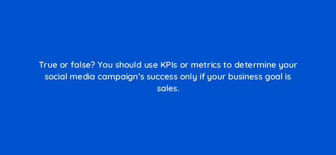 true or false you should use kpis or metrics to determine your social media campaigns success only if your business goal is sales 13242