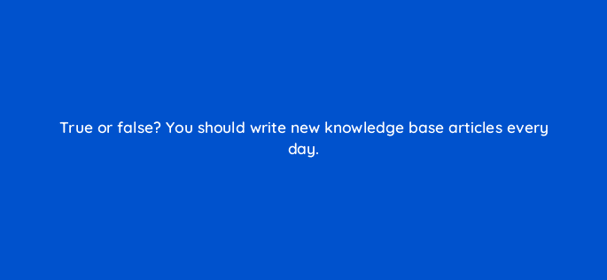 true or false you should write new knowledge base articles every day 27568