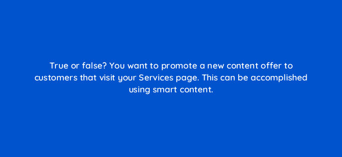 true or false you want to promote a new content offer to customers that visit your services page this can be accomplished using smart content 17316