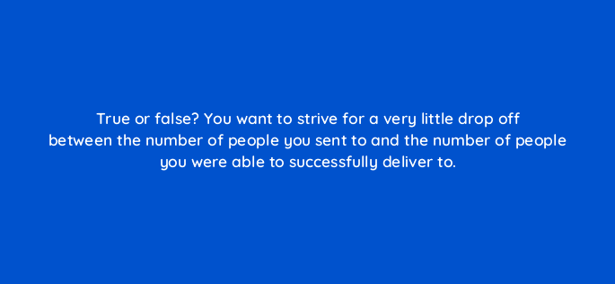 true or false you want to strive for a very little drop off between the number of people you sent to and the number of people you were able to successfully deliver to 4260