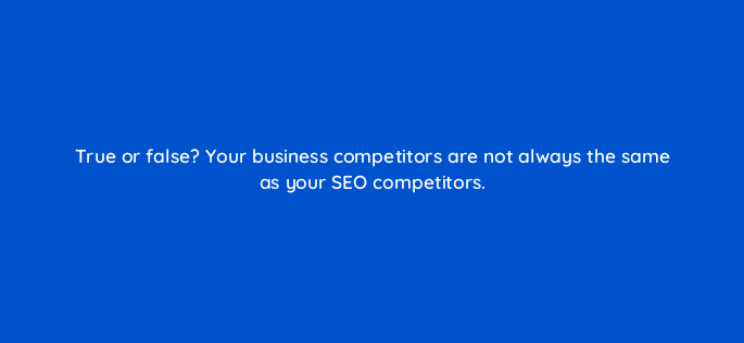 true or false your business competitors are not always the same as your seo competitors 113601