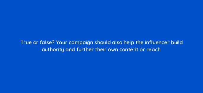 true or false your campaign should also help the influencer build authority and further their own content or reach 5521