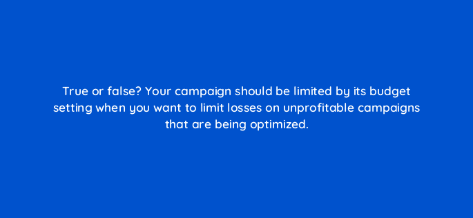 true or false your campaign should be limited by its budget setting when you want to limit losses on unprofitable campaigns that are being optimized 9435