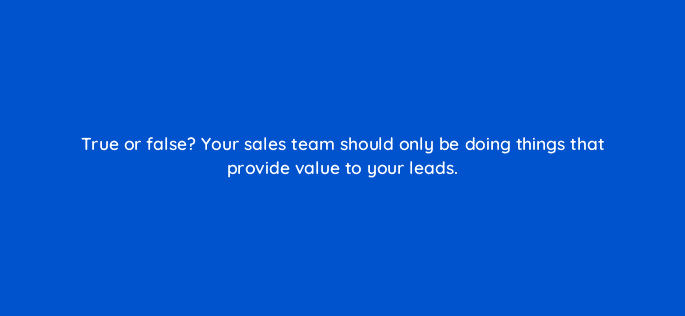 true or false your sales team should only be doing things that provide value to your leads 18903