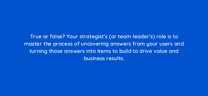 true or false your strategists or team leaders role is to master the process of uncovering answers from your users and turning those answers into items to build to drive value and 4496