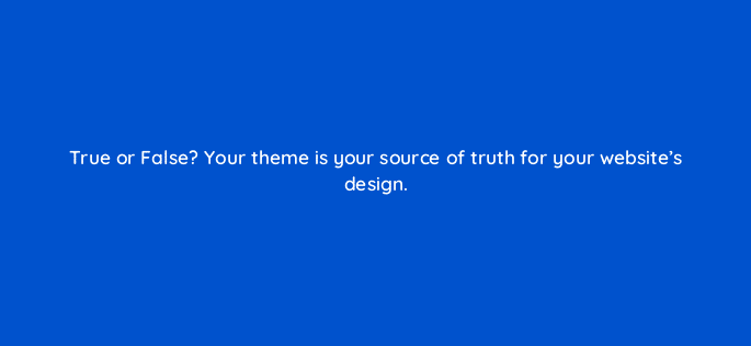 true or false your theme is your source of truth for your websites design 33563