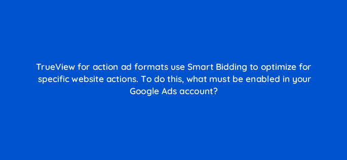 trueview for action ad formats use smart bidding to optimize for specific website actions to do this what must be enabled in your google ads account 20259