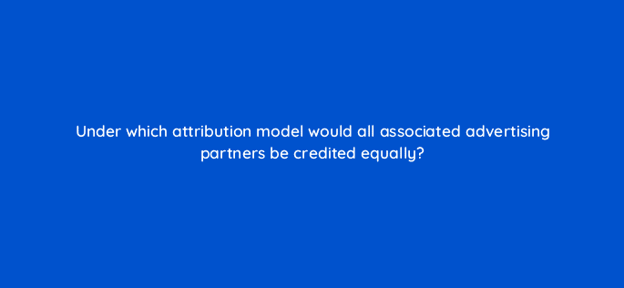 under which attribution model would all associated advertising partners be credited equally 123105
