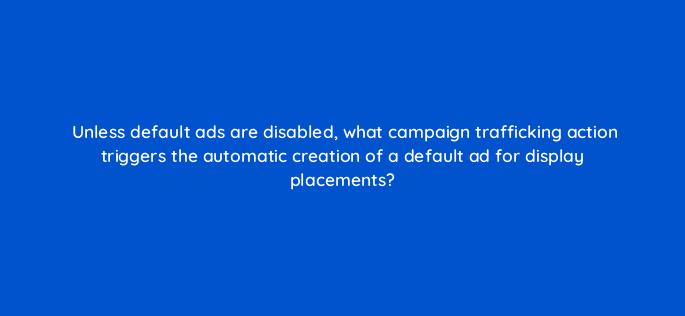 unless default ads are disabled what campaign trafficking action triggers the automatic creation of a default ad for display placements 9746