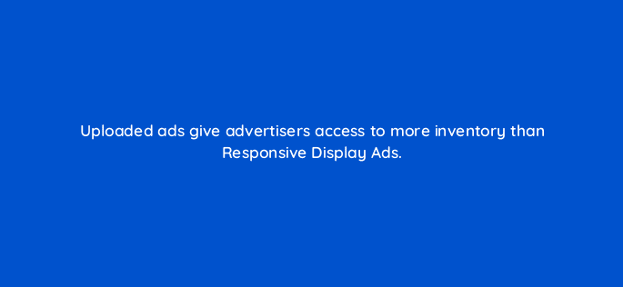 uploaded ads give advertisers access to more inventory than responsive display ads 31321