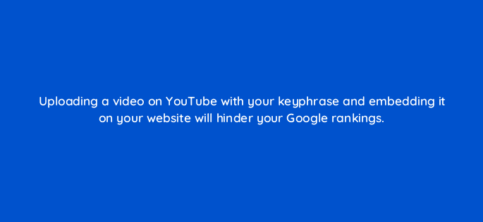 uploading a video on youtube with your keyphrase and embedding it on your website will hinder your google rankings 116442