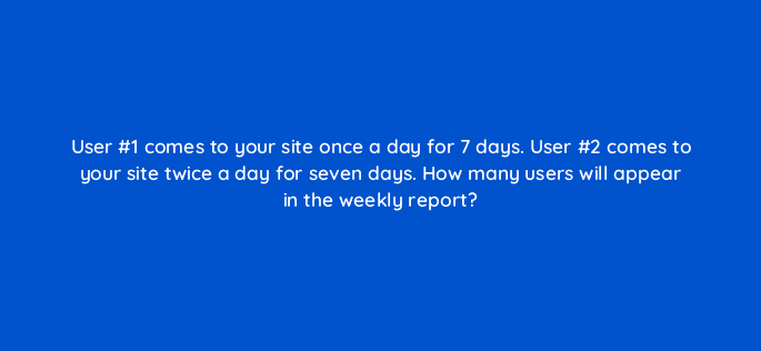 user 1 comes to your site once a day for 7 days user 2 comes to your site twice a day for seven days how many users will appear in the weekly report 11864