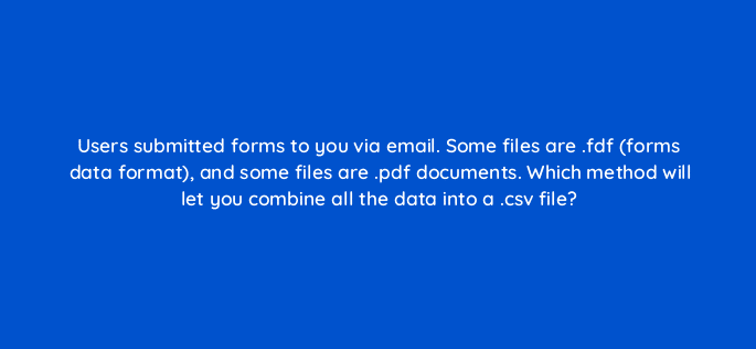users submitted forms to you via email some files are fdf forms data format and some files are pdf documents which method will let you combine all the data into a csv file 47994