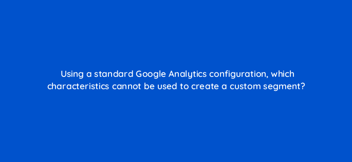 using a standard google analytics configuration which characteristics cannot be used to create a custom segment 1639