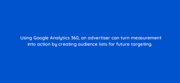 using google analytics 360 an advertiser can turn measurement into action by creating audience lists for future targeting 11126