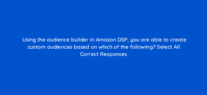 using the audience builder in amazon dsp you are able to create custom audiences based on which of the following select all correct responses 94589