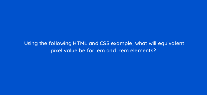 using the following html and css example what will equivalent pixel value be for em and rem elements 48562