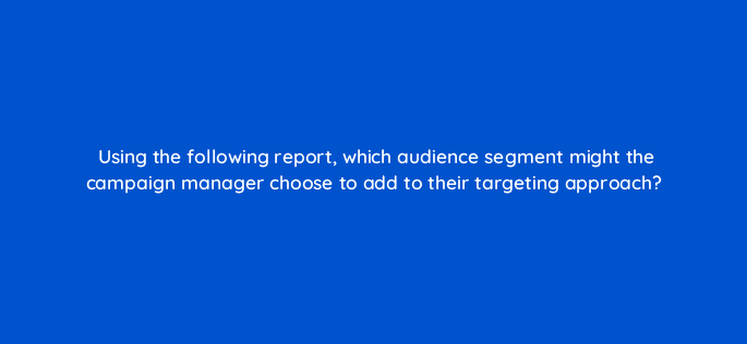 using the following report which audience segment might the campaign manager choose to add to their targeting approach 36951