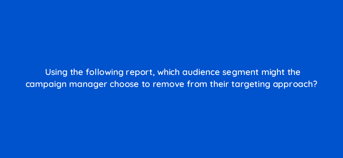 using the following report which audience segment might the campaign manager choose to remove from their targeting approach 36929
