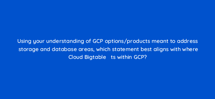 using your understanding of gcp options products meant to address storage and database areas which statement best aligns with where cloud bigtable efac81ts within gcp 26555