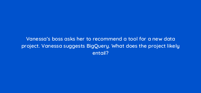 vanessas boss asks her to recommend a tool for a new data project vanessa suggests bigquery what does the project likely entail 35178