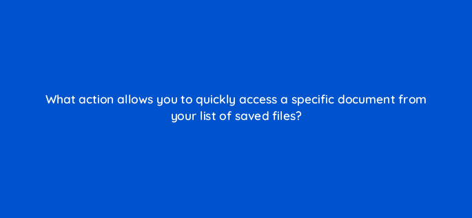 what action allows you to quickly access a specific document from your list of saved files 116968