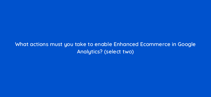 what actions must you take to enable enhanced ecommerce in google analytics select two 7875