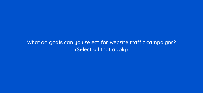 what ad goals can you select for website traffic campaigns select all that apply 115161