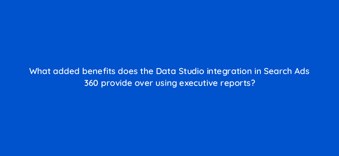 what added benefits does the data studio integration in search ads 360 provide over using executive reports 15942
