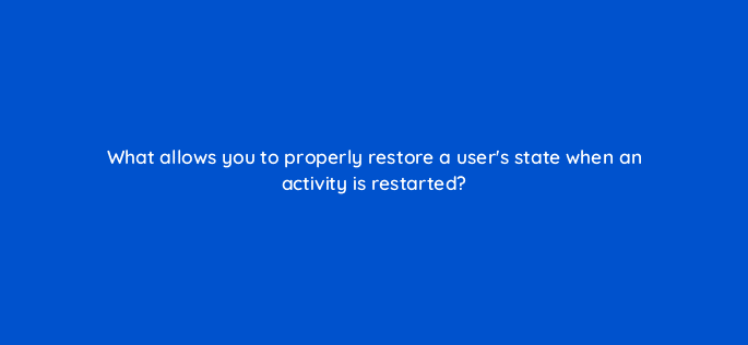 what allows you to properly restore a users state when an activity is restarted 48165