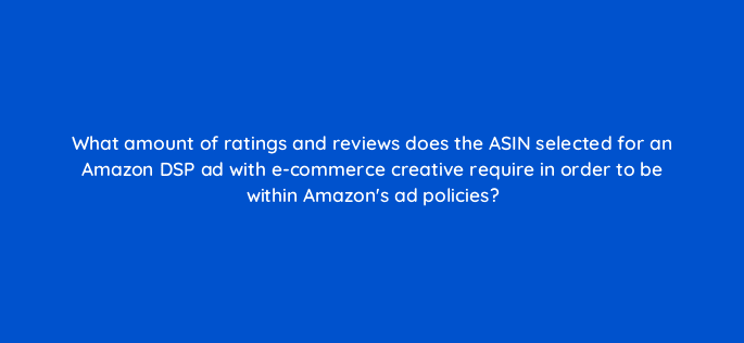 what amount of ratings and reviews does the asin selected for an amazon dsp ad with e commerce creative require in order to be within amazons ad policies 121033