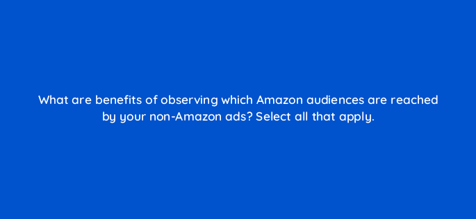 what are benefits of observing which amazon audiences are reached by your non amazon ads select all that apply 37015