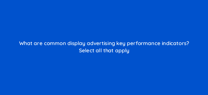 what are common display advertising key performance indicators select all that apply 80278