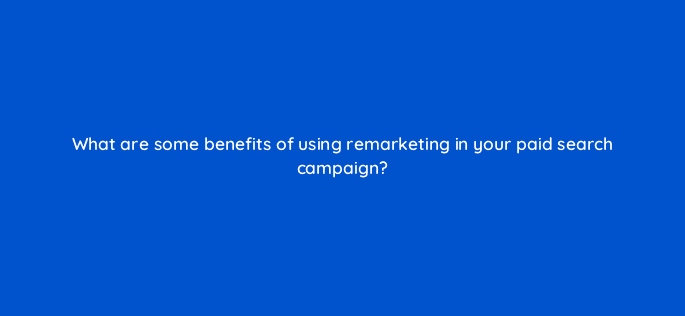 what are some benefits of using remarketing in your paid search campaign 80403