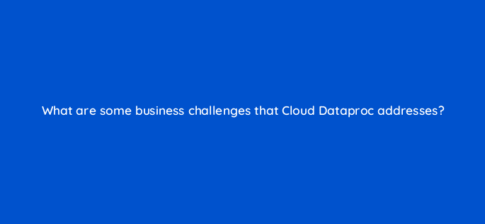 what are some business challenges that cloud dataproc addresses 26616