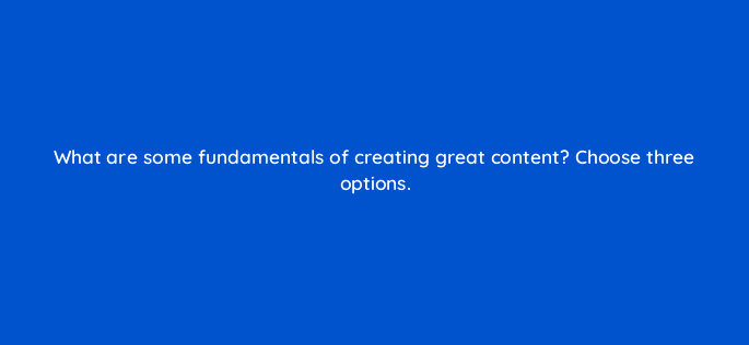 what are some fundamentals of creating great content choose three options 36486