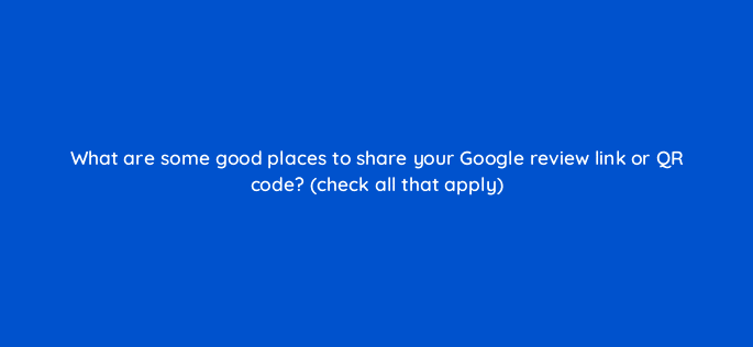 what are some good places to share your google review link or qr code check all that apply 116447