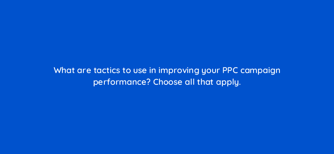 what are tactics to use in improving your ppc campaign performance choose all that apply 29574